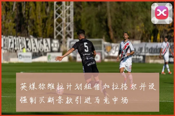 英媒称维拉计划租借加拉格尔并设强制买断条款引进马竞中场