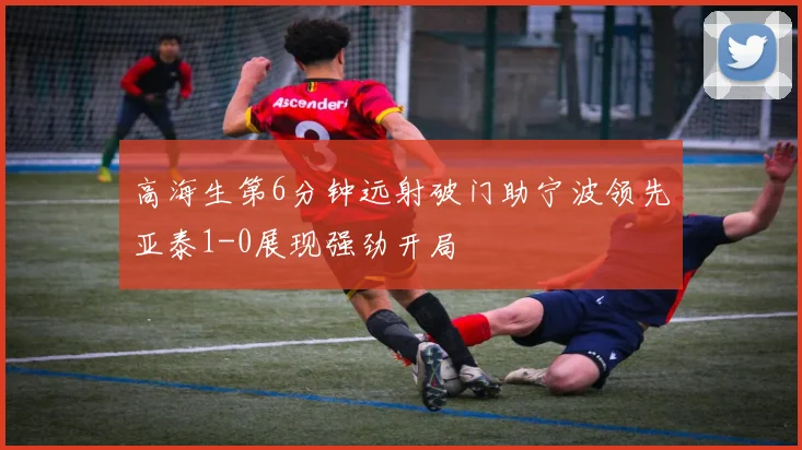 高海生第6分钟远射破门助宁波领先亚泰1-0展现强劲开局