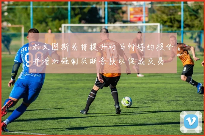 尤文图斯或将提升对马特塔的报价并增加强制买断条款以促成交易