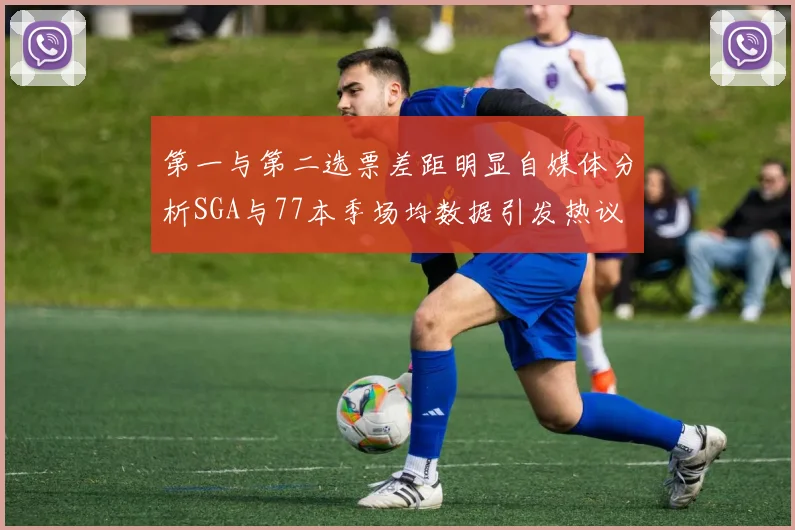 第一与第二选票差距明显自媒体分析SGA与77本季场均数据引发热议