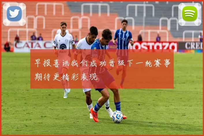 早报喜讯我们成功晋级下一轮赛事期待更精彩表现