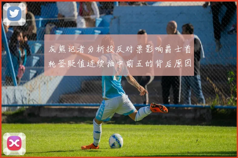 灰熊记者分析投反对票影响爵士首轮签贬值连续抽中前五的背后原因