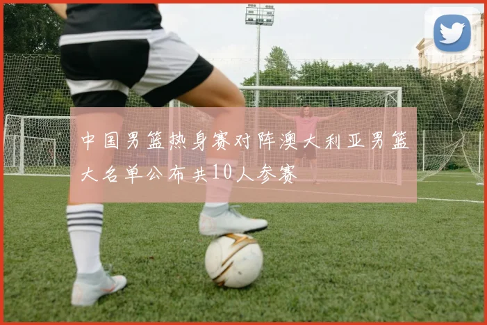 中国男篮热身赛对阵澳大利亚男篮大名单公布共10人参赛
