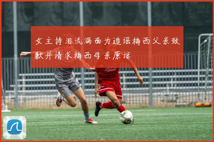 女主持泪流满面为造谣梅西父亲致歉并请求梅西母亲原谅