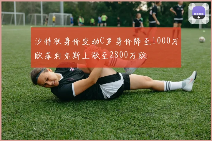 沙特联身价变动C罗身价降至1000万欧菲利克斯上涨至2800万欧