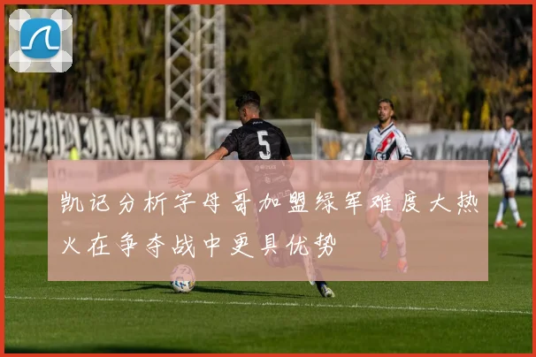 凯记分析字母哥加盟绿军难度大热火在争夺战中更具优势