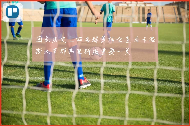 国米历史上四名球员转会皇马卡洛斯大罗邓弗里斯成重要一员