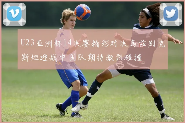 U23亚洲杯14决赛精彩对决乌兹别克斯坦迎战中国队期待激烈碰撞