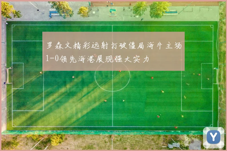 罗森文精彩远射打破僵局海牛主场1-0领先海港展现强大实力