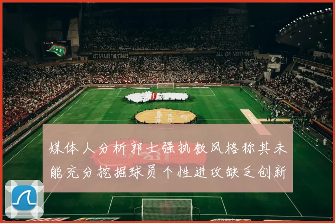 媒体人分析郭士强执教风格称其未能充分挖掘球员个性进攻缺乏创新性