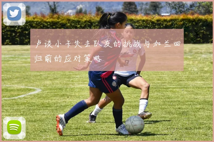 卢谈小卡失去队友的挑战与加兰回归前的应对策略