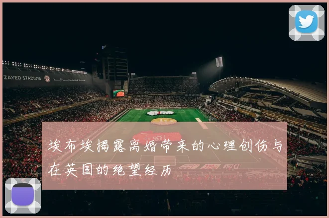 埃布埃揭露离婚带来的心理创伤与在英国的绝望经历