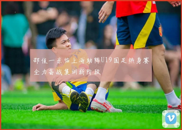 邵佳一亲临上海助阵U19国足热身赛全力备战集训新阶段