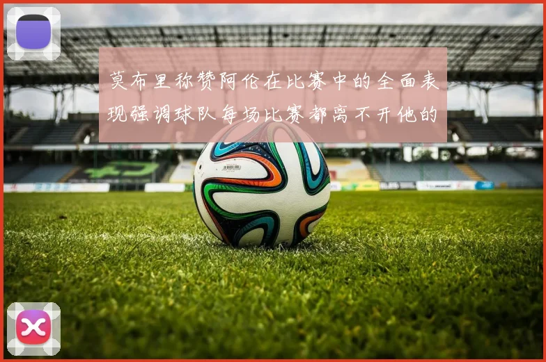 莫布里称赞阿伦在比赛中的全面表现强调球队每场比赛都离不开他的贡献