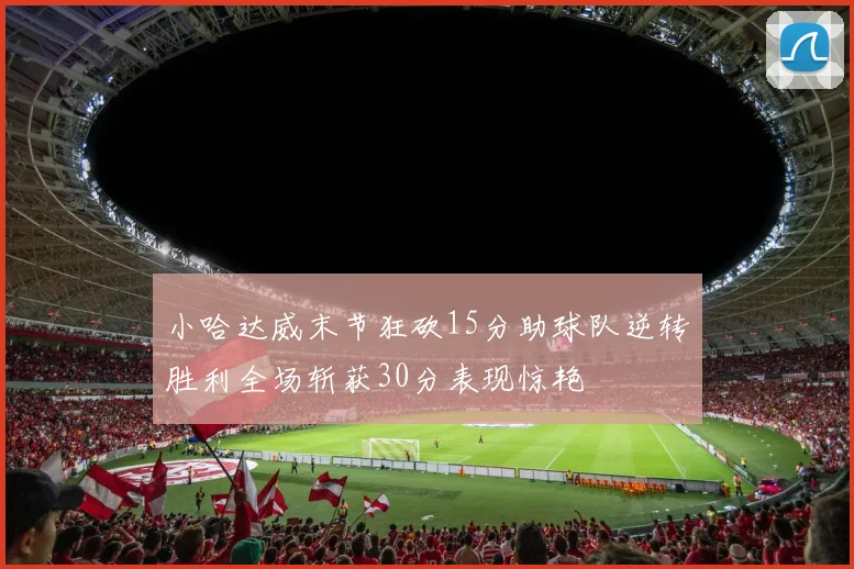 小哈达威末节狂砍15分助球队逆转胜利全场斩获30分表现惊艳