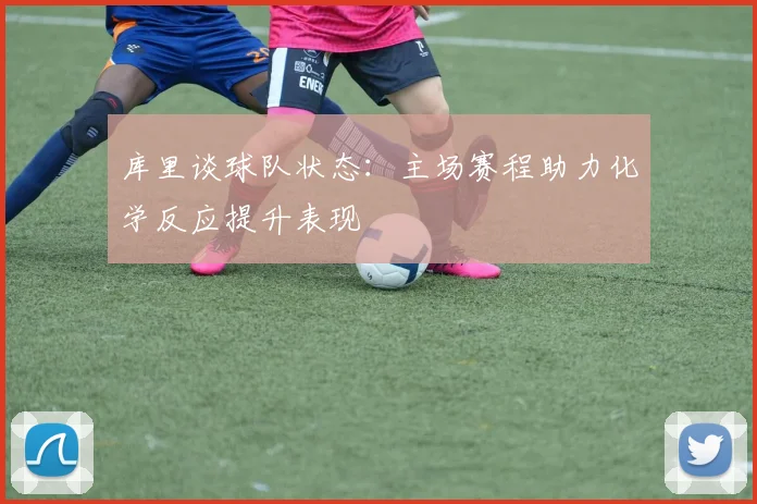 库里谈球队状态：主场赛程助力化学反应提升表现