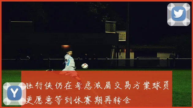 独行侠仍在考虑浓眉交易方案球员更愿意等到休赛期再转会
