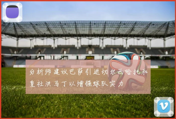分析师建议巴萨引进切尔西哈托和皇社洪马丁以增强球队实力