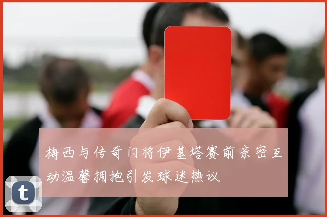 梅西与传奇门将伊基塔赛前亲密互动温馨拥抱引发球迷热议