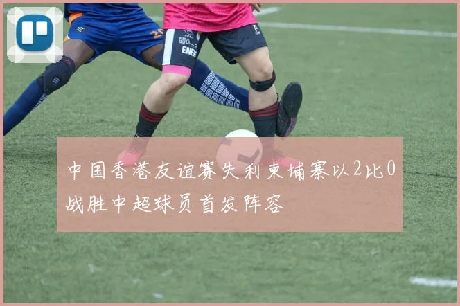 中国香港友谊赛失利柬埔寨以2比0战胜中超球员首发阵容