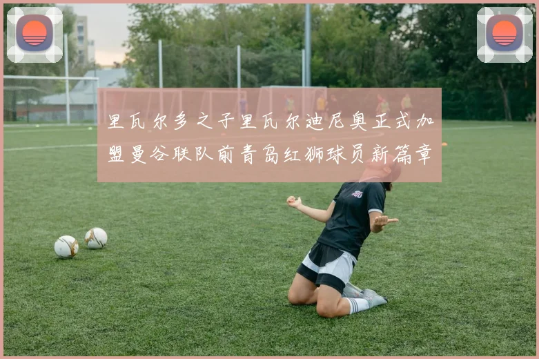里瓦尔多之子里瓦尔迪尼奥正式加盟曼谷联队前青岛红狮球员新篇章开启