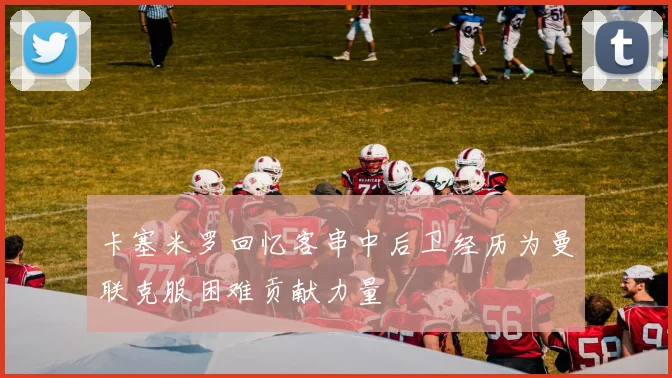 卡塞米罗回忆客串中后卫经历为曼联克服困难贡献力量