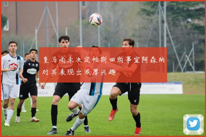 皇马尚未决定帕斯回购事宜阿森纳对其表现出浓厚兴趣