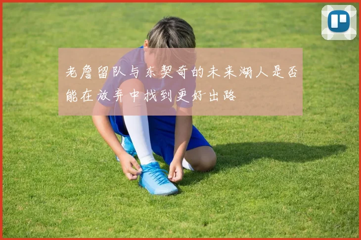 老詹留队与东契奇的未来湖人是否能在放弃中找到更好出路
